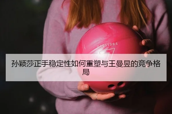 孙颖莎正手稳定性如何重塑与王曼昱的竞争格局 | yaxin